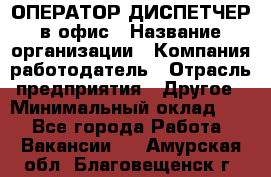 ОПЕРАТОР-ДИСПЕТЧЕР в офис › Название организации ­ Компания-работодатель › Отрасль предприятия ­ Другое › Минимальный оклад ­ 1 - Все города Работа » Вакансии   . Амурская обл.,Благовещенск г.